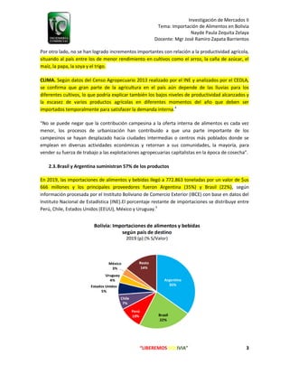 Investigación de Mercados II
Tema: Importación de Alimentos en Bolivia
Nayde Paula Zequita Zelaya
Docente: Mgr José Ramiro Zapata Barrientos
“LIBEREMOS BOLIVIA” 3
Por otro lado, no se han logrado incrementos importantes con relación a la productividad agrícola,
situando al país entre los de menor rendimiento en cultivos como el arroz, la caña de azúcar, el
maíz, la papa, la soya y el trigo.
CLIMA. Según datos del Censo Agropecuario 2013 realizado por el INE y analizados por el CEDLA,
se confirma que gran parte de la agricultura en el país aún depende de las lluvias para los
diferentes cultivos, lo que podría explicar también los bajos niveles de productividad alcanzados y
la escasez de varios productos agrícolas en diferentes momentos del año que deben ser
importados temporalmente para satisfacer la demanda interna.4
“No se puede negar que la contribución campesina a la oferta interna de alimentos es cada vez
menor, los procesos de urbanización han contribuido a que una parte importante de los
campesinos se hayan desplazado hacia ciudades intermedias o centros más poblados donde se
emplean en diversas actividades económicas y retornan a sus comunidades, la mayoría, para
vender su fuerza de trabajo a las explotaciones agropecuarias capitalistas en la época de cosecha”.
2.3.Brasil y Argentina suministran 57% de los productos
En 2019, las importaciones de alimentos y bebidas llegó a 772.863 toneladas por un valor de $us
666 millones y los principales proveedores fueron Argentina (35%) y Brasil (22%), según
información procesada por el Instituto Boliviano de Comercio Exterior (IBCE) con base en datos del
Instituto Nacional de Estadística (INE).El porcentaje restante de importaciones se distribuye entre
Perú, Chile, Estados Unidos (EEUU), México y Uruguay.5
 