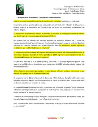 Investigación de Mercados II
Tema: Importación de Alimentos en Bolivia
Nayde Paula Zequita Zelaya
Docente: Mgr José Ramiro Zapata Barrientos
“LIBEREMOS BOLIVIA” 5
2.4.Importación de alimentos y bebidas durante la Pandemia
Durante la pandemia subió la importación de alimentos y bebidas, la inflación es moderada.
Empresarios indican que la cadena de producción está afectada. Hay inflación de 2%, pero no
debería provocar el incremento en los precios de los productos alimenticios provenientes del
exterior del país.
La importación de alimentos y bebidas incrementó, en volumen, durante algunos meses que en los
que Bolivia ingresó a cuarentena por el brote de COVID-19.
De acuerdo con un informe del Instituto Boliviano de Comercio Exterior (IBCE), todas las
“categorías económicas” que se importan al país, desde piezas de transporte hasta combustible,
sufrieron una caída, en comparación a la gestión pasada. Pero, los alimentos y bebidas ingresaron
en 16% más que en 2019 (hablando en volumen).6
En los primeros cinco meses del año pasado, Bolivia internó más de 308 millones de kilogramos de
alimentos y bebidas. Durante el mismo período de 2020, ingresaron al mercado más de 357
millones de kilogramos de los mismos productos.
El rubro más afectado es el de combustibles y lubricantes. En 2019 se importaron por un valor
superior a los 738 millones de dólares, pero, hasta mayo de 2020, solo alcanzó algo más de 200
millones de dólares.6
Si bien hay más alimentos importados en el país, algunos sufrieron un ligero incremento en sus
precios, por ejemplo, los de procedencia peruana.
El presidente de la Cámara Nacional de Comercio (CNC), Rolando Kempff, habló sobre esta
elevación de precios. Explicó que hubo una subida de 2% en la inflación, pero, en su criterio, esto
no debería provocar una variación de costos.
La causa de la elevación de precios, quizá, responde a que “el mundo ha parado” con la pandemia.
Esto desencadenó problemas en la provisión de materia prima para producir, por esa razón “hay
productos que no se pueden importar”.
Acotó que las cadenas logísticas de transporte y valor se interrumpieron. En el ámbito aéreo, por
ejemplo, hay menor flujo de viajes y eso influye en el comercio.
Instó a controlar los productos del ámbito farmacéutico, que son los que sufrieron más variación
en sus precios.6
 