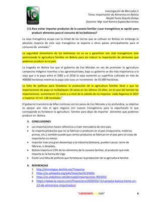 Investigación de Mercados II
Tema: Importación de Alimentos en Bolivia
Nayde Paula Zequita Zelaya
Docente: Mgr José Ramiro Zapata Barrientos
“LIBEREMOS BOLIVIA” 6
2.5.Para evitar importar productos de la canasta familiar ¿usar transgénicos es opción para
producir alimentos para el consumo de los bolivianos?
La soya transgénica ocupa casi la mitad de las tierras que se cultivan en Bolivia sin embargo la
absoluta mayoría de esta soja transgénica se exporta a otros países principalmente para el
consumo de animales.5
La seguridad alimentaria de los bolivianos no se va a garantizar con más transgénicos sino
potenciando la agricultura familiar en Bolivia para así reducir la importación de alimentos que
podemos producir en el país.
La tragedia en Bolivia fue que el gobierno de Evo Morales en vez de promover la agricultura
campesina indígena incentivo a los agroindustriales, bajo su gobierno se dio más importancia a la
soya que a la papa entre el 2005 y el 2018 la soya aumentó su superficie cultivada en más de
400000 hectáreas mientras la papa solo tuvo un incremento de 35.000 hectáreas.
La falta de políticas para fortalecer la producción de la agricultura familiar llevó a que las
importaciones de papa se multipliquen 18 veces en los últimos 10 años en el caso del tomate las
importaciones aumentaron 15 veces y a nivel de la cebolla de no importar nada llegamos el 2017
a importar 14 mil 328 toneladas.5
El gobierno transitorio de Añez continúa con los pasos de Evo Morales y los profundiza, su objetivo
es apoyar aún más el agro negocio con nuevos transgénicos para la exportación lo que
corresponde es fortalecer la agricultura familiar para dejar de importar alimentos que podemos
producir en Bolivia.
3. CONCLUSIONES
 Las Importaciones hacen referencia a traer mercadería de otro país.
 Se importa productos que no se fabrican o producen en el país (maquinaria, materias
primas, etc.), también puede que ciertos productos se fabrican en el país pero el costo de
importarlos es menor.
 Importar trae una gran desventaja a la industria boliviana, pueden causar cierre de
fábricas, o despidos.
 Bolivia importa el 23% de los alimentos de la canasta familiar, el producto que más
importa es la harina de trigo.
 Existe una falta de políticas que fortalezcan la producción de la agricultura familiar.
4. REFERENCIAS
1. http://etimologias.dechile.net/?importar
2. https://es.wikipedia.org/wiki/Importaci%C3%B3n
3. https://es.slideshare.net/denisapd/importaciones-9029203
4. https://www.la-razon.com/financiero/2020/05/15/canasta-basica-tiene-un-
23-de-alimentos-importados/
 