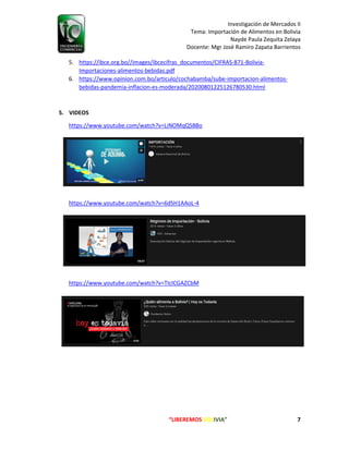 Investigación de Mercados II
Tema: Importación de Alimentos en Bolivia
Nayde Paula Zequita Zelaya
Docente: Mgr José Ramiro Zapata Barrientos
“LIBEREMOS BOLIVIA” 7
5. https://ibce.org.bo//images/ibcecifras_documentos/CIFRAS-871-Bolivia-
Importaciones-alimentos-bebidas.pdf
6. https://www.opinion.com.bo/articulo/cochabamba/sube-importacion-alimentos-
bebidas-pandemia-inflacion-es-moderada/20200801225126780530.html
5. VIDEOS
https://www.youtube.com/watch?v=LiNOMqQSB8o
https://www.youtube.com/watch?v=6dSH1AAoL-4
https://www.youtube.com/watch?v=TIcICGAZCbM
 