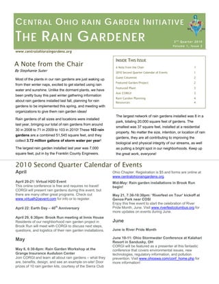 CENTRAL OHIO RAIN GARDEN INITIATIVE THE RAIN GARDENER 
2nd Quarter 2010Volume 1, Issue 2 
www.centralohioraingardens.org 
INSIDE THIS ISSUE 
A Note from the Chair 1 
2010 Second Quarter Calendar of Events 1 
Guest Columnist 2 
Featured Garden/Project 2 
Featured Plant 3 
Ask CORGI! 3 
Rain Garden Planning 4 
Resources 4 
A Note from the Chair 
By Stephanie Suter 
Most of the plants in our rain gardens are just waking up from their winter naps, excited to get started using rain water and sunshine. Unlike the dormant plants, we have been pretty busy this past winter gathering information about rain gardens installed last fall, planning for rain gardens to be implemented this spring, and meeting with organizations to give them rain garden ideas! 
Rain gardens of all sizes and locations were installed last year, bringing our total of rain gardens from around 30 in 2008 to 71 in 2009 to 103 in 2010! These 103 rain gardens are a combined 51,545 square feet, and they collect 3.72 million gallons of storm water per year! 
The largest rain garden installed last year was 7,000 square feet, put in by the Franklin County Engineers. 
The largest network of rain gardens installed was 8 in a park, totaling 20,000 square feet of gardens. The smallest was 37 square feet, installed at a residential property. No matter the size, intention, or location of rain gardens, they are all contributing to improving the biological and physical integrity of our streams, as well as putting a bright spot in our neighborhoods. Keep up the great work, everyone! 
2010 Second Quarter Calendar of Events 
Ohio Chapter. Registration is $5 and forms are online at www.centralohioraingardens.org. 
Mid-May: Rain garden installations in Brook Run begin! 
May 21, 7:30-10:30pm: ‘Riverfest on Tour’ kickoff at Genoa Park near COSI 
Enjoy this free event to start the celebration of River Pride Month, June. Visit www.riverfestcolumbus.org for more updates on events during June. 
June 
June is River Pride Month 
June 10-11: Ohio Stormwater Conference at Kalahari Resort in Sandusky, OH 
CORGI will be featured as a presenter at this fantastic conference that covers environmental issues, new technologies, regulatory information, and pollution prevention. Visit www.ohioswa.com/conf_home.php for more information! 
April 
April 20-21: Virtual H2O Event This online conference is free and requires no travel! CORGI will present rain gardens during this event, but there are many other great programs. Check out www.virtualh2oevent.com for info or to register. 
April 22: Earth Day – 40th Anniversary 
April 29, 6:30pm: Brook Run meeting at Innis HouseResidents of our neighborhood rain garden project in Brook Run will meet with CORGI to discuss next steps, questions, and logistics of their rain garden installations. 
May 
May 6, 6:30-8pm: Rain Garden Workshop at the Grange Insurance Audubon Center 
Join CORGI and learn all about rain gardens –what they are, benefits, design, and see an example on-site! Door prizes of 10 rain garden kits, courtesy of the Sierra Club  