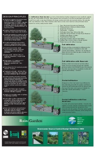 DESIGN PRINCIPLES 
■ Literature suggests rain garden areas 
of about 10-20% of upstream 
impervious area. For GVRD, calculate 
rain garden area by continuous flow 
modelling. Optimum rain garden size 
is about 50sq.m. draining 250sq.m. of 
impervious area. 
■ Smaller, distributed rain gardens are 
better than single large scale facilities. 
■ Locate rain gardens a minimum 30.5m 
from wells, 3m downslope of building 
foundations, and only in areas where 
foundations have footing drains and 
are not above steep slopes. 
■ Provide pretreatment and erosion 
control i.e. grass filter strip to avoid 
introducing sediment into the garden. 
■ At point-source inlets, install 
non-erodable material, sediment 
cleanout basins, and weir flow 
spreaders. 
■ Bottom width - 600mm (Min.) to 
3000mm (desirable). Length-width 
ratio of 2:1. 
■ Side slopes - 2:1 maximum, 4:1 
preferred for maintenance. 
Maximum ponded level - 150 - 
300mm. 
■ Draw-down time for maximum ponded 
volume - 72 hours. 
■ Treatment soil depth - 450mm (Min.) 
to 1200mm (desirable); use soils with 
minimum infiltration rate of 13mm/hr. 
■ Surface planting should be primarily 
trees, shrubs, and groundcovers, with 
planting designs respecting the 
various soil moisture conditions in the 
garden. Plantings may include rushes, 
sedges and grasses as well as lawn 
areas for erosion control and multiple 
uses. 
■ Apply a 50-75mm layer of organic 
mulch for both erosion control and to 
maintain infiltration capacity. 
■ Install a non-erodible outlet or spillway 
to discharge overflow. 
■ Avoid utility or other crossings of the 
rain garden. Where utility trenches 
must be constructed below the 
garden, install trench dams to avoid 
infiltration water following the utility 
trench. 
■ Drain rock reservoir and perforated 
drain pipe may be avoided where 
infiltration tests by a design 
professional show a subsoil infiltration 
rate that exceeds the inflow rate. 
Goya Ngan 
Landscape Architect 
Detailed design guidelines can be found in the Design 
Guidelines 2005 report, available at www.gvrd.bc.ca 
An Infiltration Rain Garden is a form of bioretention facility designed to have aesthetic appeal 
as well as a stormwater function. Rain gardens are commonly a concave landscaped area where 
runoff from roofs or paving infiltrates into deep constructed soils and subsoils below. On subsoils 
with low infiltration rates, Rain Gardens often have a drain rock reservoir and perforated drain 
system to convey away excess water. 
Rain Garden 
1. Tree, Shrub and Groundcover Plantings 
2. Growing Medium Minimum 450mm Depth 
3. Drain Rock Reservoir 
4. Flat Subsoil - scarified 
5. Perforated Drain Pipe 150mm Dia. Min. 
6. Geotextile Along All Sides of Drain Rock Reservoir 
7. Overflow (standpipe or swale) 
8. Flow Restrictor Assembly 
9. Secondary Overflow Inlet at Catch Basin 
10. Outflow Pipe to Storm Drain or Swale System 
11. Trench Dams at All Utility Crossings 
Full Infiltration 
Where all inflow is intended to infiltrate into the 
underlying subsoil. Candidate in sites with 
subsoil permeability > 30mm/hr. An overflow for 
large events is provided by pipe or swale to the 
storm drain system. 
Full Infiltration with Reservoir 
Adding a drain rock reservoir so that surface 
water can move quickly through the installed 
growing medium and infiltrate slowly into subsoils 
from the reservoir below. Candidate in sites with 
subsoil permeability > 15mm/hr. 
Partial Infiltration 
Designed so that most water may infiltrate into 
the underlying soil while the surplus overflow is 
drained by perforated pipes that are placed near 
the top of the drain rock reservoir. Suitable for 
sites with subsoil permeability > 1 and < 
15mm/hr. 
Partial Infiltration with Flow 
Restrictor 
For sites with subsoil permeability < 1mm/hr, the 
addition of a flow restrictor assembly with a small 
orifice slowly decants the top portion of the 
reservoir and rain garden. Provides water quality 
treatment and some infiltration, while acting like a 
small detention facility. 
Greater 
Vancouver 
Regional 
District 
Stormwater Source Control Design Guidelines 2005 

