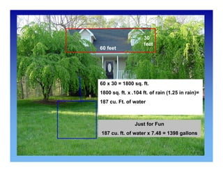 60 feet 
30 
feet 
60 x 30 = 1800 sq. ft. 
1800 sq. ft. x .104 ft. of rain (1.25 in rain)= 
187 cu. Ft. of water 
Just for Fun 
187 cu. ft. of water x 7.48 = 1398 gallons 
 