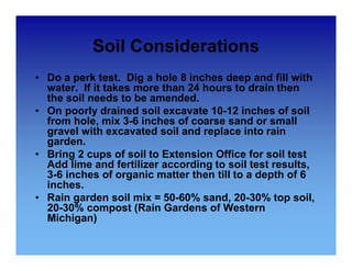 Soil Considerations 
• Do a perk test. Dig a hole 8 inches deep and fill with 
water. If it takes more than 24 hours to drain then 
the soil needs to be amended. 
• On poorly drained soil excavate 10-12 inches of soil 
from hole, mix 3-6 inches of coarse sand or small 
gravel with excavated soil and replace into rain 
garden. 
• Bring 2 cups of soil to Extension Office for soil test 
Add lime and fertilizer according to soil test results, 
3-6 inches of organic matter then till to a depth of 6 
inches. 
• Rain garden soil mix = 50-60% sand, 20-30% top soil, 
20-30% compost (Rain Gardens of Western 
Michigan) 
 
