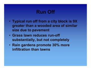 Run Off 
• Typical run off from a city block is 9X 
greater than a wooded area of similar 
size due to pavement 
•• Grass lawn reduces run-off 
substantially, but not completely 
• Rain gardens promote 30% more 
infiltration than lawns 
 
