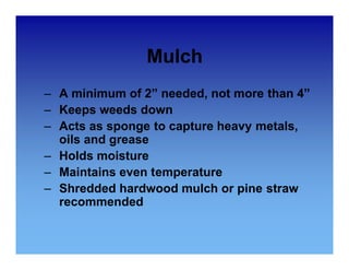 Mulch 
– A minimum of 2” needed, not more than 4” 
– Keeps weeds down 
– Acts as sponge to capture heavy metals, 
oils and grease 
– Holds moisture 
– Maintains even temperature 
– Shredded hardwood mulch or pine straw 
recommended 
 