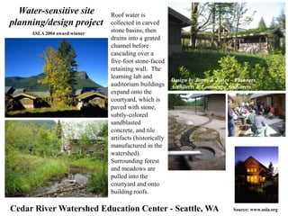 Roof water is 
collected in carved 
stone basins, then 
drains into a grated 
channel before 
cascading over a 
five-foot stone-faced 
retaining wall. The 
learning lab and 
auditorium buildings 
expand onto the 
courtyard, which is 
paved with stone, 
subtly-colored 
sandblasted 
concrete, and tile 
artifacts (historically 
manufactured in the 
watershed). 
Surrounding forest 
and meadows are 
pulled into the 
courtyard and onto 
building roofs. 
Water-sensitive site 
planning/design project 
Design by Jones & Jones – Planners, 
Architects & Landscape Architects 
ASLA 2004 award winner 
Cedar River Watershed Education Center - Seattle, WA Source: www.asla.org 
 