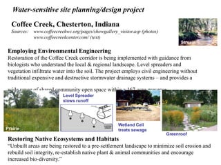 Water-sensitive site planning/design project 
Coffee Creek, Chesterton, Indiana 
Sources: www.coffeecreekwc.org/pages/showgallery_visitor.asp (photos) 
www.coffeecreekcenter.com/ (text) 
Stream 
Employing Environmental Engineering 
Restoration of the Coffee Creek corridor is being implemented with guidance from 
biologists who understand the local & regional landscape. Level spreaders and 
vegetation infiltrate water into the soil. The project employs civil engineering without 
traditional expensive and destructive stormwater drainage systems – and provides a 
wide range of shared community open space within a 167-acre preserve. 
Level Spreader 
slows runoff 
Wetland Cell 
treats sewage 
Greenroof 
Prairie 
Restoring Native Ecosystems and Habitats 
“Unbuilt areas are being restored to a pre-settlement landscape to minimize soil erosion and 
rebuild soil integrity, re-establish native plant & animal communities and encourage 
increased bio-diversity.” 
 