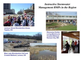 Instructive Stormwater 
Management BMPs in the Region 
Jackson Street Bioretention Areas, 
Topeka, KS 
Mize Lake Bioretention Cell and 
Created Wetland, Lenexa, KS 
Discovery Center, 
Living Machine & 
Created Wetland 
Kansas City, MO 
 