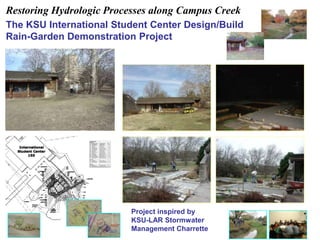 Restoring Hydrologic Processes along Campus Creek 
The KSU International Student Center Design/Build 
Rain-Garden Demonstration Project 
Project inspired by 
KSU-LAR Stormwater 
Management Charrette 
 