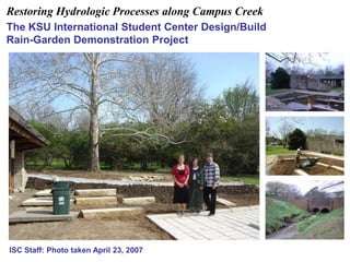 Restoring Hydrologic Processes along Campus Creek 
The KSU International Student Center Design/Build 
Rain-Garden Demonstration Project 
ISC Staff: Photo taken April 23, 2007 
 