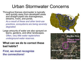 Urban Stormwater Concerns 
Throughout Kansas stormwater is typically 
sent quickly away from developed areas 
and straight-piped into drainageways, 
streams, rivers, and ponds. 
As a result of these and other land-use 
practices, ecosystems are being severely 
degraded. 
Large amounts of water are also sprayed on 
lawns, gardens, and other landscapes. 
Often, very little water replenishes 
underground water reserves. 
What can we do to correct these 
bad habits? 
First, we must recognize 
the connections! 
Big Blue River 
Campus Creek 
Watershed 
Wildcat Creek 
Kansas River 
 