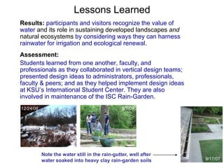 Lessons Learned 
Results: participants and visitors recognize the value of 
water and its role in sustaining developed landscapes and 
natural ecosystems by considering ways they can harness 
rainwater for irrigation and ecological renewal. 
Assessment: 
Students learned from one another, faculty, and 
professionals as they collaborated in vertical design teams; 
presented design ideas to administrators, professionals, 
faculty & peers; and as they helped implement design ideas 
at KSU’s International Student Center. They are also 
involved in maintenance of the ISC Rain-Garden. 
9/17/07 
12/24/08 5/1/09 
Note the water still in the rain-gutter, well after 
water soaked into heavy clay rain-garden soils 
 
