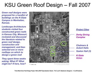 KSU Green Roof Design – Fall 2007 
Green roof designs were 
proposed for a handful of 
buildings on the K-State 
Campus in Manhattan, 
Kansas. 
Landscape Architecture 
students visited four 
constructed green roofs 
in Kansas City, Missouri; 
reviewed and discussed 
the literature related to 
green roof design, 
construction and 
management; and then 
selected one or more 
rooftops on which to 
design a green roof. 
They spent three weeks 
asking: What if? What 
might be? If here, how? 
Project Sites 
Derby Dining 
Complex 
Chalmers & 
Ackert Halls 
Seaton Hall (3) 
K-State 
Union 
Three-Week Green Roof Design Project, KSU-LARCP Specialization Studio – Prof. Lee R. Skabelund; Designers – 12 LAR Students. 
 