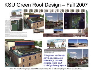 KSU Green Roof Design – Fall 2007 
This green roof would 
serve as a research 
laboratory, outdoor 
reading room, and 
social gathering space. 
Three-Week Green Roof Design Project, KSU-LARCP Specialization Studio – Prof. Lee R. Skabelund; Designers - Anthony Fox & Chris Morton. 
 
