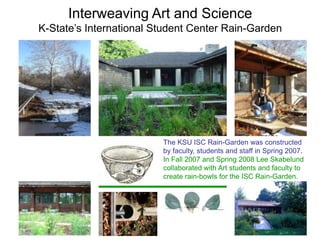 Interweaving Art and Science 
K-State’s International Student Center Rain-Garden 
The KSU ISC Rain-Garden was constructed 
by faculty, students and staff in Spring 2007. 
In Fall 2007 and Spring 2008 Lee Skabelund 
collaborated with Art students and faculty to 
create rain-bowls for the ISC Rain-Garden. 
 