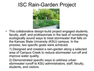 ISC Rain-Garden Project 
5/22/09 
• This collaborative design-build project engaged students, 
faculty, staff, and professionals in the task of considering 
ecologically sound ways to treat stormwater that falls on 
the Kansas State University (KSU) campus. In the 
process, two specific goals were achieved: 
1) Designed and created a rain-garden along a selected 
area of Campus Creek to reduce stormwater run-off and 
improve water quality. 
2) Demonstrated specific ways to address urban 
stormwater runoff to KSU administrators, staff, faculty, 
students, and visitors. 
 