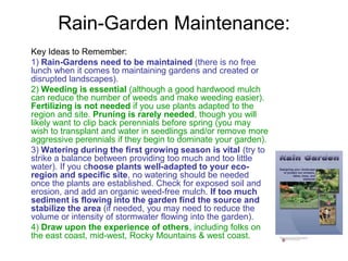 Rain-Garden Maintenance: 
Key Ideas to Remember: 
1) Rain-Gardens need to be maintained (there is no free 
lunch when it comes to maintaining gardens and created or 
disrupted landscapes). 
2) Weeding is essential (although a good hardwood mulch 
can reduce the number of weeds and make weeding easier). 
Fertilizing is not needed if you use plants adapted to the 
region and site. Pruning is rarely needed, though you will 
likely want to clip back perennials before spring (you may 
wish to transplant and water in seedlings and/or remove more 
aggressive perennials if they begin to dominate your garden). 
3) Watering during the first growing season is vital (try to 
strike a balance between providing too much and too little 
water). If you choose plants well-adapted to your eco-region 
and specific site, no watering should be needed 
once the plants are established. Check for exposed soil and 
erosion, and add an organic weed-free mulch. If too much 
sediment is flowing into the garden find the source and 
stabilize the area (if needed, you may need to reduce the 
volume or intensity of stormwater flowing into the garden). 
4) Draw upon the experience of others, including folks on 
the east coast, mid-west, Rocky Mountains & west coast. 
 