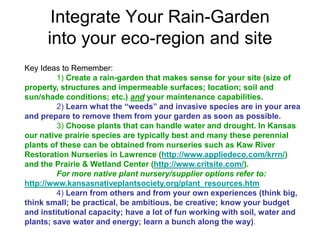 Integrate Your Rain-Garden 
into your eco-region and site 
Key Ideas to Remember: 
1) Create a rain-garden that makes sense for your site (size of 
property, structures and impermeable surfaces; location; soil and 
sun/shade conditions; etc.) and your maintenance capabilities. 
2) Learn what the “weeds” and invasive species are in your area 
and prepare to remove them from your garden as soon as possible. 
3) Choose plants that can handle water and drought. In Kansas 
our native prairie species are typically best and many these perennial 
plants of these can be obtained from nurseries such as Kaw River 
Restoration Nurseries in Lawrence (http://www.appliedeco.com/krrn/) 
and the Prairie & Wetland Center (http://www.critsite.com/). 
For more native plant nursery/supplier options refer to: 
http://www.kansasnativeplantsociety.org/plant_resources.htm 
4) Learn from others and from your own experiences (think big, 
think small; be practical, be ambitious, be creative; know your budget 
and institutional capacity; have a lot of fun working with soil, water and 
plants; save water and energy; learn a bunch along the way). 
 