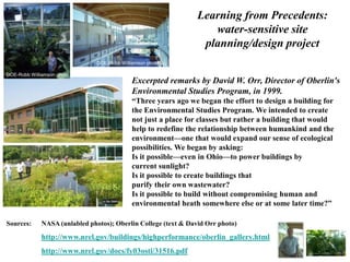 DOE-Robb Williamson photo 
Excerpted remarks by David W. Orr, Director of Oberlin's 
Environmental Studies Program, in 1999. 
“Three years ago we began the effort to design a building for 
the Environmental Studies Program. We intended to create 
not just a place for classes but rather a building that would 
help to redefine the relationship between humankind and the 
environment—one that would expand our sense of ecological 
possibilities. We began by asking: 
Is it possible—even in Ohio—to power buildings by 
current sunlight? 
Is it possible to create buildings that 
purify their own wastewater? 
Is it possible to build without compromising human and 
environmental heath somewhere else or at some later time?” 
DOE-Robb Williamson photo 
Sources: NASA (unlabled photos); Oberlin College (text & David Orr photo) 
http://www.nrel.gov/buildings/highperformance/oberlin_gallery.html 
http://www.nrel.gov/docs/fy03osti/31516.pdf 
Learning from Precedents: 
water-sensitive site 
planning/design project 
 