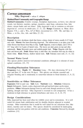 164 
Cornus amomum 
Silky Dogwood – a.k.a. C. obliqua 
Habitat/Plant Community and Geographic Range 
Habitat/Community: Conifer swamps, floodplain depressions, ox-bows, low alluvial 
woods, wet thickets, marshes, springs, meadows, open bogs, calcareous fens, lake 
shores, stream banks and wet dunes. Silky dogwood is not as common as red-osier 
dogwood (C. sericea) in shrub-carrs. [7, 11, 22] Range: Common; se. Minn. (Eco- 
Region: 5-9), c. and s. Wis., LP of Mich. (occasional in s. UP). Me. and Que. to 
Minn., s. to Ga., Ala., Ark. and Okla. [7, 21] 
Description 
General: An erect, deciduous shrub that forms a dense cluster of stems usually 6-12' high 
and wide. Flower: Our latest-flowering dogwood. The inflorescence is an open cyme with 
white flowers that bloom from May to July. Leaf: Opposite, ovate-to-elliptic, and 2-3/8 to 
4¾'' long with 4 to 6 pairs of lateral veins. The leaves are dark green on top and silky 
underneath. Stem: Brownish stems and reddish-purple bark. Twigs: Magenta with fine 
hairs and brown pith. Fruit: Mature berry is dark blue; the immature fruit may be white to 
bluish white. Root: Fibrous, shallow lateral roots. Soil: Tolerates most soils. [7, 11, 22] 
Normal Water Level 
This species prefers moist-to-wet/saturated conditions although it is tolerant of more 
upland conditions. [21, 37] 
Flooding/Fluctuation Tolerances 
Frequency: Low. Depth: 36''. Duration: Long – 30+ days (decreasing 24'' in 4 
days and then 12'' in the next 30 days). This species can tolerate seasonal and 
irregular flooding and is moderately to somewhat tolerant to flood duration. [1, 8, 22, 
37] 
Sensitivities or Other Tolerances 
Exposure: Full to part sun. Salt: Low. Nutrient: Low. Siltation: Unknown. 
Insect: Infrequent – borers, scales, dogwood club-gall and leaf miner can be minor 
problems. Other: Infrequent damage from ice and wind, though sensitive to 2,4-D, 
lighting, drought and heat. Silky dogwood is resistant to soil compaction. It has a 
moderate-to-high tolerance to general disturbance and stress. [1, 8, 22, 37] 
Design Considerations 
Silky dogwood has been used often for wildlife cover and in restorations. It is well 
suited for stream bank stabilization and for shrubby thickets adjacent to wooded 
swamps. Other restorations that it would be well suited for are calcareous fens, lake 
shores, marshes and wet dunes. This species should be considered In landscaping 
situations and for rain gardens with low-salt conditions. Concerns: Stressed by drought 
conditions. [11] 
 