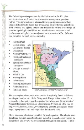 The following section provides detailed information for 131 plant 
species that are well suited to stormwater management practices 
(MPs). This information is intended to help designers narrow their 
species lists down to plants that are adapted to specific site conditions. 
Both wetland and upland species are included to cover a wide range of 
possible hydrologic conditions and to enhance the appearance and 
performance of upland areas adjacent to stormwater MPs. Informa-tion 
provided for each species includes: 
• Habitat/Plant 
• Community and 
Geographic Range 
• Description 
• Normal Water Level 
• Flooding/Fluctuation 
Tolerance 
• Sensitivities or Other 
Tolerances 
• Design Consider-ations 
• Wildlife Use 
• Nursery/Plant 
• Information 
• Planting Techniques 
• Additional Notes 
• Indicator Status 
The eco-region where each plant species is typically found in Minne-sota 
is provided as part of the Geographic Range information. Eco-regions 
have been developed as part of the Minnesota Department of 
Natural Resources’ Ecological Classification System, or ECS (see at 
http://www.dnr.state.mn.us), by integrating climate, geological, hydro-logic, 
topographic, soil and vegetation data for the state. 
Flood tolerance charts are provided for each species. The charts were 
developed through a combination of available research, observations by 
the authors and review by professionals throughout the region. These 
72 
Image: MNDNR 
ECOLOGICAL CLASSIFICATION MAP 
 