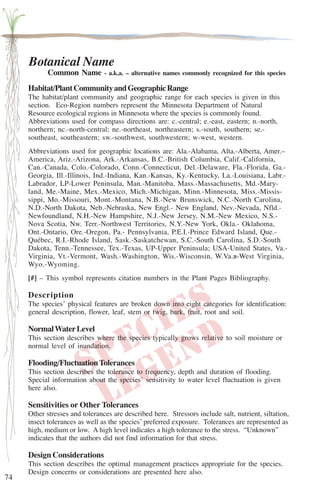 74 
Botanical Name 
Common Name - a.k.a. – alternative names commonly recognized for this species 
Habitat/Plant Community and Geographic Range 
The habitat/plant community and geographic range for each species is given in this 
section. Eco-Region numbers represent the Minnesota Department of Natural 
Resource ecological regions in Minnesota where the species is commonly found. 
Abbreviations used for compass directions are: c.-central; e.-east, eastern; n.-north, 
northern; nc.-north-central; ne.-northeast, northeastern; s.-south, southern; se.- 
southeast, southeastern; sw.-southwest, southwestern; w-west, western. 
Abbreviations used for geographic locations are: Ala.-Alabama, Alta.-Alberta, Amer.– 
America, Ariz.-Arizona, Ark.-Arkansas, B.C.-British Columbia, Calif.-California, 
Can.-Canada, Colo.-Colorado, Conn.-Connecticut, Del.-Delaware, Fla.-Florida, Ga.- 
Georgia, Ill.-Illinois, Ind.-Indiana, Kan.-Kansas, Ky.-Kentucky, La.-Louisiana, Labr.- 
Labrador, LP-Lower Peninsula, Man.-Manitoba, Mass.-Massachusetts, Md.-Mary-land, 
Me.-Maine, Mex.-Mexico, Mich.-Michigan, Minn.-Minnesota, Miss.-Missis-sippi, 
Mo.-Missouri, Mont.-Montana, N.B.-New Brunswick, N.C.-North Carolina, 
N.D.-North Dakota, Neb.-Nebraska, New Engl.- New England, Nev.-Nevada, Nfld.- 
Newfoundland, N.H.-New Hampshire, N.J.-New Jersey, N.M.-New Mexico, N.S.- 
Nova Scotia, Nw. Terr.-Northwest Territories, N.Y.-New York, Okla.- Oklahoma, 
Ont.-Ontario, Ore.-Oregon, Pa.- Pennsylvania, P.E.I.-Prince Edward Island, Que.- 
Québec, R.I.-Rhode Island, Sask.-Saskatchewan, S.C.-South Carolina, S.D.-South 
Dakota, Tenn.-Tennessee, Tex.-Texas, UP-Upper Peninsula; USA-United States, Va.- 
Virginia, Vt.-Vermont, Wash.-Washington, Wis.-Wisconsin, W.Va.a-West Virginia, 
Wyo.-Wyoming. 
[#] – This symbol represents citation numbers in the Plant Pages Bibliography. 
Description 
The species’ physical features are broken down into eight categories for identification: 
general description, flower, leaf, stem or twig, bark, fruit, root and soil. 
Normal Water Level 
This section describes where the species typically grows relative to soil moisture or 
normal level of inundation. 
Flooding/Fluctuation Tolerances 
This section describes the tolerance to frequency, depth and duration of flooding. 
Special information about the species’ sensitivity to water level fluctuation is given 
here also. 
Sensitivities or Other Tolerances 
Other stresses and tolerances are described here. Stressors include salt, nutrient, siltation, 
insect tolerances as well as the species’ preferred exposure. Tolerances are represented as 
high, medium or low. A high level indicates a high tolerance to the stress. “Unknown” 
indicates that the authors did not find information for that stress. 
Design Considerations 
This section describes the optimal management practices appropriate for the species. 
Design concerns or considerations are presented here also. 
 