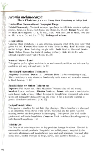 98 
Aronia melanocarpa 
Black Chokeberry - a.k.a. Glossy Black Chokeberry or Indigo Bush 
Habitat/Plant Community and Geographic Range 
Habitat/Community: Tamarack swamps, open bogs, wet thickets, marshes, springs, 
prairies, dunes, old fields, creek banks, and shores. [7, 16, 22] Range: Nc., ne. and 
ec. Minn. (Eco-Regions: 1-3, 5, 6), Wis., Mich. Nfld. and Labr. to Minn., Iowa and 
se. Mo., s. to n. Ga. and Ala. [7, 21] Endangered in Iowa. 
Description 
General: Black chokeberry is a very attractive, spreading shrub of the rose family that 
grows 3-6' tall. Flower: Nice clusters of white flowers in May. Leaf: Excellent, deep 
red fall foliage. Stem: Suckering, upright habit. Fruit: Black to blue-black berries. 
Root: Shallow fibrous, fine textured, suckers profusely. Soil: Wet-to-dry soils, 
although it prefers sandy wet or boggy. [7, 22] 
Normal Water Level 
This species prefers upland moist/mesic to wet/saturated conditions and tolerates dry 
conditions and salty soil and water. [6, 21] 
Flooding/Fluctuation Tolerances 
Frequency: Moderate. Depth: 12''. Duration: Short – 2 days (decreasing 6''/day). 
Black chokeberry is very tolerant to floods early in the season and somewhat tolerant 
to flood duration. [1, 22] 
Sensitivities or Other Tolerances 
Exposure: Full to part sun. Salt: Moderate (Tolerates salty soil and water). 
Nutrient: Low to moderate. Siltation: Moderate. Insect: Infrequent – round-headed 
apple borer; rarely serious. Other: Resistant to drought/heat, compacted soils, mine 
spoils and infrequently damaged by ice and wind. It has a moderate tolerance to 
general disturbance and stress. [1, 6, 22] 
Design Considerations 
This species is excellent for wet, lake edge plantings. Black chokeberry is also used 
as an ornamental for its showy white flowers, black fruit and fall color. Good in 
massing, borders and backgrounds in landscaping. This species does well in rain 
gardens with well drained conditions. Concerns: Black chokeberry Spreads aggressively 
under favorable conditions. [16] 
Wildlife Use 
The fruit are of some importance, as they persistent through the winter. The fruit is 
consumed by upland gamebirds (sharp-tailed and ruffed grouse), songbirds (cedar 
waxwings, chickadees, and meadowlarks), large and small mammals (bear and white-footed 
mice), hoofed browsers eat twigs, leaves, fruits edible to humans. [21, 22] 
 