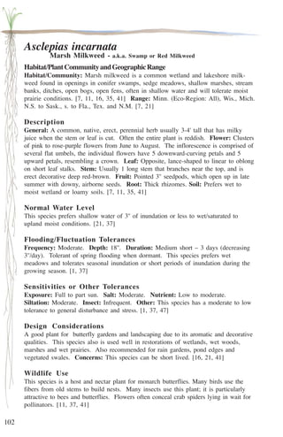 102 
Asclepias incarnata 
Marsh Milkweed - a.k.a. Swamp or Red Milkweed 
Habitat/Plant Community and Geographic Range 
Habitat/Community: Marsh milkweed is a common wetland and lakeshore milk-weed 
found in openings in conifer swamps, sedge meadows, shallow marshes, stream 
banks, ditches, open bogs, open fens, often in shallow water and will tolerate moist 
prairie conditions. [7, 11, 16, 35, 41] Range: Minn. (Eco-Region: All), Wis., Mich. 
N.S. to Sask., s. to Fla., Tex. and N.M. [7, 21] 
Description 
General: A common, native, erect, perennial herb usually 3-4' tall that has milky 
juice when the stem or leaf is cut. Often the entire plant is reddish. Flower: Clusters 
of pink to rose-purple flowers from June to August. The inflorescence is comprised of 
several flat umbels, the individual flowers have 5 downward-curving petals and 5 
upward petals, resembling a crown. Leaf: Opposite, lance-shaped to linear to oblong 
on short leaf stalks. Stem: Usually 1 long stem that branches near the top, and is 
erect decorative deep red-brown. Fruit: Pointed 3'' seedpods, which open up in late 
summer with downy, airborne seeds. Root: Thick rhizomes. Soil: Prefers wet to 
moist wetland or loamy soils. [7, 11, 35, 41] 
Normal Water Level 
This species prefers shallow water of 3'' of inundation or less to wet/saturated to 
upland moist conditions. [21, 37] 
Flooding/Fluctuation Tolerances 
Frequency: Moderate. Depth: 18''. Duration: Medium short – 3 days (decreasing 
3''/day). Tolerant of spring flooding when dormant. This species prefers wet 
meadows and tolerates seasonal inundation or short periods of inundation during the 
growing season. [1, 37] 
Sensitivities or Other Tolerances 
Exposure: Full to part sun. Salt: Moderate. Nutrient: Low to moderate. 
Siltation: Moderate. Insect: Infrequent. Other: This species has a moderate to low 
tolerance to general disturbance and stress. [1, 37, 47] 
Design Considerations 
A good plant for butterfly gardens and landscaping due to its aromatic and decorative 
qualities. This species also is used well in restorations of wetlands, wet woods, 
marshes and wet prairies. Also recommended for rain gardens, pond edges and 
vegetated swales. Concerns: This species can be short lived. [16, 21, 41] 
Wildlife Use 
This species is a host and nectar plant for monarch butterflies. Many birds use the 
fibers from old stems to build nests. Many insects use this plant; it is particularly 
attractive to bees and butterflies. Flowers often conceal crab spiders lying in wait for 
pollinators. [11, 37, 41] 
 