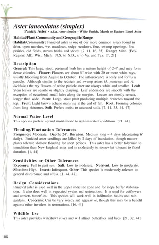 108 
Aster lanceolatus (simplex) 
Panicle Aster - a.k.a. Aster simplex – White Panicle, Marsh or Eastern Lined Aster 
Habitat/Plant Community and Geographic Range 
Habitat/Community: Panicled aster is one of our more common asters found in 
drier, open marshes, wet meadows, sedge meadows, fens, swamp openings, low 
prairies, old fields, stream banks and shores. [7, 11, 16, 35] Range: Minn. (Eco- 
Region: All), Wis., Mich. N.S. to N.D., s. to Va. and Tex. [7, 21] 
Description 
General: This large, stout, perennial herb has a mature height of 2-4'' and may form 
dense colonies. Flower: Flowers are about ¾'' wide with 20 or more white rays, 
usually blooming from August to October. The inflorescence is leafy and forms a 
panicle. Although similar to the redstem and swamp asters (A. puniceus and A. 
lucidulus) the ray flowers of white panicle aster are always white and smaller. Leaf: 
Stem leaves are sessile or slightly clasping. Leaf undersides are smooth with the 
exception of occasional small hairs along the margins. Leaves are mostly serrate, 
longer than wide. Stem: Large, stout plant producing multiple branches toward the 
top. Fruit: Light brown achene maturing at the end of fall. Root: Forming colonies 
from long rhizomes. Soil: Prefers moist to saturated soils. [7, 11, 35, 44, 47] 
Normal Water Level 
This species prefers upland moist/mesic to wet/saturated conditions. [21, 44] 
Flooding/Fluctuation Tolerances 
Frequency: Moderate. Depth: 24''. Duration: Medium long – 4 days (decreasing 6'' 
daily). Panicled aster seedlings are killed by 2 days of inundation, though mature 
plants tolerate shallow flooding for short periods. This aster has a better tolerance to 
inundation than New England aster and is moderately to somewhat tolerant to flood 
duration. [1, 44] 
Sensitivities or Other Tolerances 
Exposure: Full to part sun. Salt: Low to moderate. Nutrient: Low to moderate. 
Siltation: High. Insect: Infrequent. Other: This species is moderately tolerant to 
general disturbance and stress. [1, 44, 47] 
Design Considerations 
Panicled aster is used well in the upper shoreline zone and for slope buffer stabiliza-tion. 
It also does well in vegetated swales and restorations. It is used for cutflowers 
and attracts butterflies. This species will work well in infiltration basins and rain 
gardens. Concerns: Can be very weedy and aggressive, though this may be a benefit 
against other invaders in restorations. [16, 44] 
Wildlife Use 
This aster provides waterfowl cover and will attract butterflies and bees. [21, 32, 44] 
 