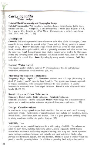 134 
Carex aquatilis 
Water Sedge 
Habitat/Plant Community and Geographic Range 
Habitat/Community: Wet meadows, marshes, shores, stream banks, kettle lakes, 
ditches and fens. [7] Range: N., c. and infrequently s. Minn. (Eco-Region: 1-6, 8, 
9), e. and n. Wis., local in w. UP of Mich. Circumboreal, s. to N.J., Ind., Iowa, 
Kan., N.M. and Calif. [7, 21] 
Description 
General: This native perennial forms clumps or tufts. One of the lake sedges, Carex 
aquatilis is very similar to tussock sedge (Carex stricta). It may grow to a mature 
height of 2-3'. Flower: Pistillate scales reddish-brown or tawny to often purplish-black, 
usually with a paler midrib, which is generally narrower and often shorter than 
the perigynia. Leaf: Lowest leaves have blades; mature leaves tend to be blue-green. 
Stem: The flowering stems arise centrally; lack basal sheaths with 2 rows of fibers on 
each side of a central fiber. Root: Spreading by many slender rhizomes. Soil: Wet 
soils. [7, 11] 
Normal Water Level 
This species prefers shallow water of 6'' of inundation or less to wet/saturated 
conditions, sometimes in salt marshes. [21, 37] 
Flooding/Fluctuation Tolerances 
Frequency: High. Depth: 12''. Duration: Medium short – 3 days (decreasing in 
depth 6'' in day 1 and 6'' more in days 2 and 3). This species can tolerate seasonal-to- 
regular inundation, with a moderate tolerance to flood duration. It usually 
increases in abundance with flood depth increases. Found in sites with stable water 
levels. [1, 29, 37] 
Sensitivities or Other Tolerances 
Exposure: Partial shade. Salt: Unknown. Nutrient: Unknown. 
Siltation: Unknown. Insect: Infrequent. Other: Water sedge has a moderate rate of 
spread and a moderate-to-low tolerance to general disturbance and stress. [1, 37] 
Design Considerations 
In addition to being a good stream bank stabilizer, this species works well in many 
restoration efforts. Restorations or reestablishment may include wet meadows, shores, 
stream banks, kettle lakes, fens and ditches. This is a good plant for partially sunny 
to shady conditions within rain garden designs. [37] 
Wildlife Use 
Carex species are an essential food source for a wide variety of wildlife. The achenes are 
eaten by many birds, including rails (sora, yellow), grouse (especially ruffed chicks), 
marsh birds, shorebirds, seed-eating songbirds (swamp, tree, song and Lincoln sparrows; 
snow buntings; cardinals; larkspurs and redpolls) and most waterfowl. Sedges also 
provide food for moose, beavers, deer and muskrats. Stands of Carex in shallow water can 
provide valuable spawning habitat. In addition to providing food, sedges also provide 
 