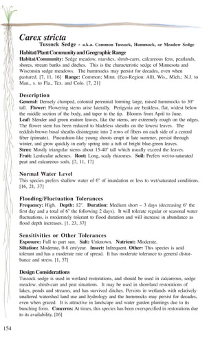 154 
Carex stricta 
Tussock Sedge - a.k.a. Common Tussock, Hummock, or Meadow Sedge 
Habitat/Plant Community and Geographic Range 
Habitat/Community: Sedge meadow, marshes, shrub-carrs, calcareous fens, peatlands, 
shores, stream banks and ditches. This is the characteristic sedge of Minnesota and 
Wisconsin sedge meadows. The hummocks may persist for decades, even when 
pastured. [7, 11, 16] Range: Common; Minn. (Eco-Region: All), Wis., Mich.; N.J. to 
Man., s. to Fla., Tex. and Colo. [7, 21] 
Description 
General: Densely clumped, colonial perennial forming large, raised hummocks to 30'' 
tall. Flower: Flowering stems arise laterally. Perigynia are beakless, flat, widest below 
the middle section of the body, and taper to the tip. Blooms from April to June. 
Leaf: Slender and green mature leaves, like the stems, are extremely rough on the edges. 
The flower stem has been reduced to bladeless sheaths on the lowest leaves. The 
reddish-brown basal sheaths disintegrate into 2 rows of fibers on each side of a central 
fiber (pinnate). Pincushion-like young shoots erupt in late summer, persist through 
winter, and grow quickly in early spring into a tuft of bright blue-green leaves. 
Stem: Mostly triangular stems about 15-40'' tall which usually exceed the leaves. 
Fruit: Lenticular achenes. Root: Long, scaly rhizomes. Soil: Prefers wet-to-saturated 
peat and calcareous soils. [7, 11, 17] 
Normal Water Level 
This species prefers shallow water of 6'' of inundation or less to wet/saturated conditions. 
[16, 21, 37] 
Flooding/Fluctuation Tolerances 
Frequency: High. Depth: 12''. Duration: Medium short – 3 days (decreasing 6'' the 
first day and a total of 6'' the following 2 days). It will tolerate regular or seasonal water 
fluctuations, is moderately tolerant to flood duration and will increase in abundance as 
flood depth increases. [1, 23, 37] 
Sensitivities or Other Tolerances 
Exposure: Full to part sun. Salt: Unknown. Nutrient: Moderate. 
Siltation: Moderate, 0-8 cm/year. Insect: Infrequent. Other: This species is acid 
tolerant and has a moderate rate of spread. It has moderate tolerance to general distur-bance 
and stress. [1, 37] 
Design Considerations 
Tussock sedge is used in wetland restorations, and should be used in calcareous, sedge 
meadow, shrub-carr and peat situations. It may be used in shoreland restorations of 
lakes, ponds and streams, and has survived ditches. Persists in wetlands with relatively 
unaltered watershed land use and hydrology and the hummocks may persist for decades, 
even when grazed. It is attractive in landscape and water garden plantings due to its 
bunching form. Concerns: At times, this species has been overspecified in restorations due 
to its availability. [16] 
 