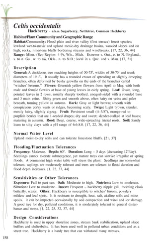 158 
Celtis occidentalis 
Hackberry - a.k.a. Sugarberry, Nettletree, Common Hackberry 
Habitat/Plant Community and Geographic Range 
Habitat/Community: Flood plain and river valley (first terrace) forest species; 
lowland wet-to-mesic and upland mesic-dry drainage basins, wooded slopes and on 
high, rocky, limestone bluffs bordering streams and windbreaks. [17, 22, 36, 44] 
Range: Minn. (Eco-Region: 4-9), Wis., Mich. Extreme s. Ont., e. to N. England., 
s. to n. Ga., w. to nw. Okla., n. to N.D.; local in s. Que. and s. Man. [17, 21] 
Description 
General: A deciduous tree reaching heights of 50-75', widths of 50-75' and trunk 
diameters of 1½-3'. It usually has a rounded crown of spreading or slightly drooping 
branches, often deformed by bushy growths on the ends of the branches called 
“witches’ brooms.” Flower: Greenish yellow flowers from April to May, with both 
male and female flowers at base of young leaves in early spring. Leaf: Ovate, long, 
pointed leaves in 2 rows, usually sharply toothed, unequal-sided with a rounded base 
and 3 main veins. Shiny green and smooth above, often hairy on veins and paler 
beneath, turning yellow in autumn. Bark: Gray or light brown; smooth with 
conspicuous corky warts or ridges, becoming scaly. Twigs: Light brown, slender, 
mostly hairy, slightly zigzag. Fruit: Persistent small (¼-3/8''), orange-red to 
purplish berries that are 1-seeded drupes; dry and sweet; slender-stalked at leaf bases; 
maturing in autumn. Root: Deep, coarse, wide-spreading lateral roots. Soil: Sandy 
loam to silty clays with a pH range of 6.6-8.0. [17, 22, 36, 44] 
Normal Water Level 
Upland moist-to-dry soils and can tolerate limestone bluffs. [21, 37] 
Flooding/Fluctuation Tolerances 
Frequency: Moderate. Depth: 60''. Duration: Long – 5 days (decreasing 12''/day). 
Seedlings cannot tolerate submergence, yet mature trees can survive irregular or spring 
floods. A permanent high water table will stress the plant. Seedlings are somewhat 
tolerant, saplings are moderately tolerant and trees are tolerant to flood duration and 
flood depth increases. [1, 22, 37, 44] 
Sensitivities or Other Tolerances 
Exposure: Full to part sun. Salt: Moderate to high. Nutrient: Low to moderate. 
Siltation: Low to moderate. Insect: Frequent – hackberry nipple gall, morning cloak 
butterfly, scales. Other: Hackberry is susceptible to witches’ broom, powdery 
mildew and leaf spots. It is resistant to drought, heat, salt, akaline soils and mine 
spoils. It can be impacted occasionally by soil compaction and wind and ice damage. 
A good tree for dry, polluted conditions, it is moderately tolerant to general distur-bance 
and stress. [1, 22, 25, 32, 37, 44] 
Design Considerations 
Hackberry is used in upper shoreline zones, stream bank stabilization, upland slope 
buffers and shelterbelts. It has been used well in polluted urban conditions and as a 
street tree. Hackberry is a hardy tree that can withstand many stresses. 
 
