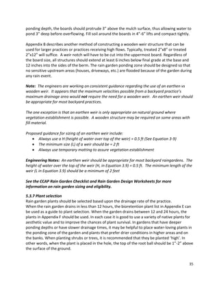 35 
ponding depth, the boards should protrude 3” above the mulch surface, thus allowing water to pond 3” deep before overflowing. Fill soil around the boards in 4”-6” lifts and compact tightly. 
Appendix B describes another method of constructing a wooden weir structure that can be used for larger practices or practices receiving high flows. Typically, treated 2”x8” or treated 2”x12” will suffice. A weir notch will have to be cut into the uppermost board. Regardless of the board size, all structures should extend at least 6 inches below final grade at the base and 12 inches into the sides of the berm. The rain garden ponding zone should be designed so that no sensitive upstream areas (houses, driveways, etc.) are flooded because of the garden during any rain event. 
Note: The engineers are working on consistent guidance regarding the use of an earthen vs wooden weir. It appears that the maximum velocities possible from a backyard practice’s maximum drainage area would not require the need for a wooden weir. An earthen weir should be appropriate for most backyard practices. 
The one exception is that an earthen weir is only appropriate on natural ground where vegetation establishment is possible. A wooden structure may be required on some areas with fill material. 
Proposed guidance for sizing of an earthen weir include: Always use a H (height of water over top of the weir) = 0.5 ft (See Equation 3-9) The minimum size (L) of a weir should be = 2 ft Always use temporary matting to assure vegetation establishment 
Engineering Notes: An earthen weir should be appropriate for most backyard raingardens. The height of water over the top of the weir (H, in Equation 3.9) = 0.5 ft. The minimum length of the weir (L in Equation 3.9) should be a minimum of 2 feet 
See the CCAP Rain Garden Checklist and Rain Garden Design Worksheets for more information on rain garden sizing and eligibility. 
5.3.7 Plant selection 
Rain garden plants should be selected based upon the drainage rate of the practice. 
When the rain garden drains in less than 12 hours, the bioretention plant list in Appendix E can be used as a guide to plant selection. When the garden drains between 12 and 24 hours, the plants in Appendix F should be used. In each case it is good to use a variety of native plants for aesthetic value and to improve the chances of plant survival. In gardens that have deeper ponding depths or have slower drainage times, it may be helpful to place water-loving plants in the ponding zone of the garden and plants that prefer drier conditions in higher areas and on the banks. When planting shrubs or trees, it is recommended that they be planted ‘high’. In other words, when the plant is placed in the hole, the top of the root ball should be 1”-2” above the surface of the ground. 
 