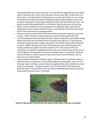 32 
concentrated flow and erosive velocities. It is important the vegetated area over which water is flowing is flat, as this is the only way to ensure sheet flow. To determine if an area is level, insert two stakes in the ground, one on each side of the area. Tie a string line between the stakes and attach a bubble level (sold at the hardware store) to the string line. Keeping the string taught, adjust the stakes until the string line is level. The ground may then be graded (either cut or filled) to meet the elevation of the string. 
• Water can be introduced into the rain garden via a vegetated swale, which aids in slowing water down, allows infiltration to occur, and settling of sediment. See Section 8.0 for more information on designing swales. 
• Measures may be required where flow entering the rain garden may cause scour and erosion. If this is necessary, these components would require approval by a PE 
• A small forebay will allow stormwater to pool, settle out sediment, and dissipate energy before flow enters the main body of the rain garden (See Figure 5.7). These features should be used particularly in larger watersheds. The forebay may be either lined with rip-rap or sodded. During construction of the forebay, the berm that separates the forebay and the rain garden should be installed in 4”-6” lifts, with each lift well compacted. If using sod to vegetate the berm, the sod set aside during construction of the rain garden can be placed on the berm and staked down. If using seed, scarify the surface of the berm, sow the seed and cover with erosion control matting. Rip-rap berms are not recommended. 
• A gravel verge is frequently used when space is limited or when stormwater enters as sheet flow from an impervious surface directly adjacent to the garden, such as from a driveway. Figure 5.8 shows a gravel verge and vegetated filter strip combination on the slope of a rain garden. The gravel verge consists of washed #57 stone placed over geotextile fabric. The grass filter strip is typically immediately downslope of the gravel verge; both should be at least 1 foot wide. 
Figure 5.6 Stormwater flowing across flat, grassed slope before entering a rain garden. 
 
