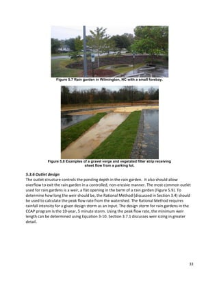 33 
Figure 5.7 Rain garden in Wilmington, NC with a small forebay. 
Figure 5.8 Examples of a gravel verge and vegetated filter strip receiving 
sheet flow from a parking lot. 
5.3.6 Outlet design 
The outlet structure controls the ponding depth in the rain garden. It also should allow overflow to exit the rain garden in a controlled, non-erosive manner. The most common outlet used for rain gardens is a weir, a flat opening in the berm of a rain garden (Figure 5.9). To determine how long the weir should be, the Rational Method (discussed in Section 3.4) should be used to calculate the peak flow rate from the watershed. The Rational Method requires rainfall intensity for a given design storm as an input. The design storm for rain gardens in the CCAP program is the 10-year, 5 minute storm. Using the peak flow rate, the minimum weir length can be determined using Equation 3-10. Section 3.7.1 discusses weir sizing in greater detail. 
 