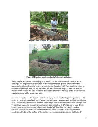 34 
Figure 5.9 An example of a wooden weir installation. 
Figure 5.10 Earthen weir immediately following installation. 
Weirs may be wooden or earthen (Figure 5.9 and 5.10). An earthen weir is constructed by creating a flat length of lower elevation in the berm of the rain garden. The width of this opening should be at least the length calculated using Equation 3-10. Care should be taken to ensure the opening is level, as any low spots will lead to erosion. Lay sod over the weir and stake it down or seed the weir and cover it with erosion control matting. Sod is the preferable vegetative material for an earthen weir. 
A weir may also be constructed of wood. This is a popular choice for larger rain gardens, as it is easier to construct a level weir out of wood than soil. Also, a wooden weir is stable immediately after construction, while an earthen weir needs vegetation to establish before becoming stable. To construct a wooden weir, dig a small trench, approximately 4”-5” wide and at least 2 feet longer than the minimum required weir size. Stack 4”x4” boards in the trench, caulking between them to prevent leaks. The top of the last board should be at the height of the ponding depth above the surface of the mulch. For example, in a rain garden that has a 3”  