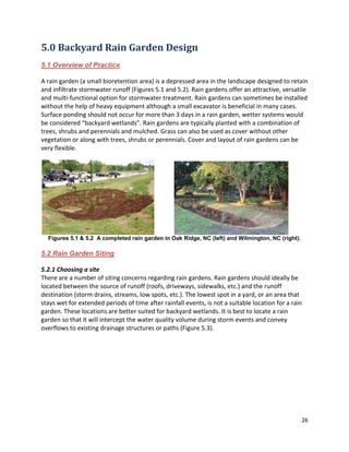 26 
5.0 Backyard Rain Garden Design 
5.1 Overview of Practice 
A rain garden (a small bioretention area) is a depressed area in the landscape designed to retain and infiltrate stormwater runoff (Figures 5.1 and 5.2). Rain gardens offer an attractive, versatile and multi-functional option for stormwater treatment. Rain gardens can sometimes be installed without the help of heavy equipment although a small excavator is beneficial in many cases. Surface ponding should not occur for more than 3 days in a rain garden, wetter systems would be considered “backyard wetlands”. Rain gardens are typically planted with a combination of trees, shrubs and perennials and mulched. Grass can also be used as cover without other vegetation or along with trees, shrubs or perennials. Cover and layout of rain gardens can be very flexible. 
Figures 5.1 & 5.2 A completed rain garden in Oak Ridge, NC (left) and Wilmington, NC (right). 
5.2 Rain Garden Siting 
5.2.1 Choosing a site 
There are a number of siting concerns regarding rain gardens. Rain gardens should ideally be located between the source of runoff (roofs, driveways, sidewalks, etc.) and the runoff destination (storm drains, streams, low spots, etc.). The lowest spot in a yard, or an area that stays wet for extended periods of time after rainfall events, is not a suitable location for a rain garden. These locations are better suited for backyard wetlands. It is best to locate a rain garden so that it will intercept the water quality volume during storm events and convey overflows to existing drainage structures or paths (Figure 5.3). 
 