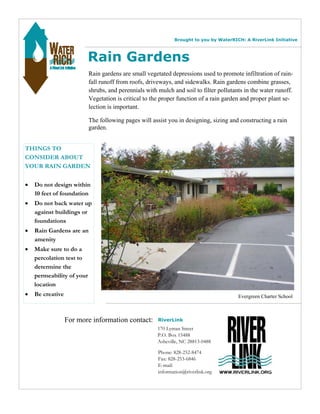 Brought to you by WaterRICH: A RiverLink Initiative 
Rain Gardens 
Rain gardens are small vegetated depressions used to promote infiltration of rain-fall 
shrubs, and perennials with mulch and soil to filter pollutants in the water runoff. 
Vegetation is critical to the proper function of a rain garden and proper plant se-lection 
THINGS TO 
CONSIDER ABOUT 
YOUR RAIN GARDEN 
• Do not design within 
10 feet of foundation 
• Do not back water up 
against buildings or 
foundations 
• Rain Gardens are an 
amenity 
• Make sure to do a 
percolation test to 
determine the 
permeability of your 
location 
• Be creative 
runoff from roofs, driveways, and sidewalks. Rain gardens combine grasses, 
RiverLink 
170 Lyman Street 
P.O. Box 15488 
Asheville, NC 28813-0488 
Phone: 828-252-8474 
Fax: 828-253-6846 
E-mail: 
information@riverlink.org 
is important. 
The following pages will assist you in designing, sizing and constructing a rain 
garden. 
Evergreen Charter School 
For more information contact: 
 