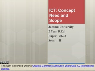 ICT: Concept
Need and
Scope
Jammu University
2 Year B.Ed.
Paper 202/3
Sem: II
This work is licensed under a Creative Commons Attribution-ShareAlike 4.0 International
License.
 