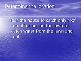 Determine the location 
Near the house to catch only roof 
run off or out on the lawn to 
catch water from the lawn and 
roof 
 