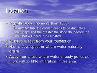 Location 
•• A gentle slope (no more than 10%) 
–– Remember that the garden needs to be dug into a 
bowl shape and the greater the slope the deeper the 
bowl that will need to be created 
•• At least 10 feet from your foundation 
•• Near a downspout or where water naturally 
drains 
•• Away from areas where water already ponds as 
there will be little infiltration in this area 
 
