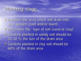 Planning stage 
•• Estimate the area which will drain into 
your garden (roof and/or lawn) 
•• Determine the type of soil (sand or clay) 
•• Gardens planted in sandy soil should be 
20 20-30 % the size of the drain area 
•• Gardens planted in clay soil should be 
60% of the drain area 
 
