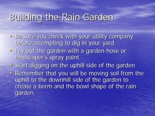 Building the Rain Garden 
•• Be sure you check with your utility company 
before attempting to dig in your yard. 
•• Lay out the garden with a garden hose or 
landscaper landscaper’’s spray paint. 
•• Start digging on the uphill side of the garden 
•• Remember that you will be moving soil from the 
uphill to the downhill side of the garden to 
create a berm and the bowl shape of the rain 
garden 
 