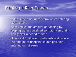 Planting a Rain Garden Garden…… 
•• reduces the amount of storm water entering 
storm drains 
•• helps reduce the amount of flooding by 
keeping water contained so that it can drain 
slowly over a period of time 
•• allows soil to filter out pollutants and reduce 
the amount of nonpoint source pollution 
entering our streams 
 