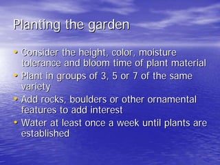 Planting the garden 
•• Consider the height, color, moisture 
tolerance and bloom time of plant material 
•• Plant in groups of 3, 5 or 7 of the same 
variety 
•• Add rocks, boulders or other ornamental 
features to add interest 
•• Water at least once a week until plants are 
established 
 