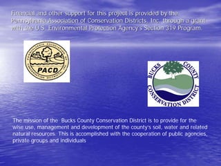 Financial and other support for this project is provided by the 
Pennsylvania Association of Conservation Districts, Inc. through a grant 
with the U.S. Environmental Protection Agency Agency’’s Section 319 Program. 
The mission of the Bucks County Conservation District is to provide for the wise use, management and development of the county’s soil, water and related natural resources. This is accomplished with the cooperation of public agencies, private groups and individuals  