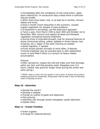 Sustainable School Projects: Rain Garden Page 10 of 12 
● Immediately after the completion of cell construction, water 
plant material for 14 consecutive days unless there is sufficient 
natural rainfall. 
● When trees have taken root, or at least by 6 months, remove 
stakes and wires. 
● Once a month (more frequently in the summer), visually 
inspect vegetation for disease or pest problems. 
● If treatment is warranted, use the least toxic approach. 
● Twice a year, from March 15th to April 30th and October 1st to 
November 30th, remove and replace all dead and diseased 
vegetation considered beyond treatment. 
● During times of extended drought, look for physical features of 
stress (unrevived wilting, yellow, spotted or brown leaves, loss 
of leaves, etc.). Water in the early morning as needed. 
● Weed regularly, if needed. 
● Prune excess growth annually or more often, if desired. 
Trimmed materials may be recycled back in with replenished 
mulch or land filled if there is a concern of heavy metals 
accumulation. 
General 
● After rainstorms, inspect the cell and make sure that drainage 
paths are clear and that ponding water dissipates over 4-6 
hours. (Water may pond for longer times during the winter and 
early spring.) 
**NOTE: Keep in mind, the rain garden is not a pond. It should not provide a 
breeding ground for mosquitoes. Mosquitoes need at least 4 days of standing 
water to develop as larva. 
Step 10 - Advertise 
● Spread the word!!! 
● Develop a website 
● Provide an outline of goals and objectives 
● Post pictures 
● Advertise URL through school newspaper, public television 
● Update often 
Step 11 - Create Timeline 
● Order supplies 
● Arrange for material delivery 
 