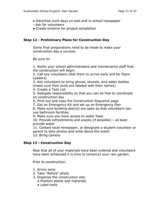 Sustainable School Projects: Rain Garden Page 11 of 12 
● Advertise work days on web and in school newspaper 
- Ask for volunteers 
● Create timeline for project completion 
Step 12 - Preliminary Plans for Construction Day 
Some final preparations need to be made to make your 
construction day a success. 
Be sure to: 
1. Notify your school administrators and maintenance staff that 
the construction will begin 
2. Call key volunteers (Ask them to arrive early and be Team 
Leaders) 
3. Ask volunteers to bring gloves, shovels, and water bottles 
(make sure their tools are labeled with their names) 
4. Create a Task List 
5. Delegate responsibility so that you can be free to coordinate 
on construction day 
6. Print out and copy the Construction Sequence page 
7. Get an Emergency Kit and set up an Emergency Plan 
8. Make sure building door(s) are open so that volunteers can 
use bathroom facilities 
9. Make sure you have access to water hose 
10. Provide refreshments and snacks (if possible) – at least 
provide water 
11. Contact local newspaper, or designate a student volunteer or 
parent to take photos and write about the event 
12. Bring camera 
Step 13 - Construction Day 
Now that all of your materials have been ordered and volunteers 
have been scheduled it is time to construct your rain garden. 
Prior to construction: 
1. Arrive early 
2. Take “Before” photo 
3. Organize the construction site: 
● Position plants and materials 
● Label tools 
 