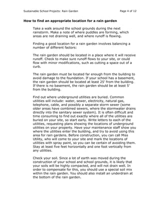 Sustainable School Projects: Rain Garden Page 4 of 12 
How to find an appropriate location for a rain garden 
Take a walk around the school grounds during the next 
rainstorm. Make a note of where puddles are forming, which 
areas are not draining well, and where runoff is flowing. 
Finding a good location for a rain garden involves balancing a 
number of different factors: 
The rain garden should be located in a place where it will receive 
runoff. Check to make sure runoff flows to your site, or could 
flow with minor modifications, such as cutting a space out of a 
curb. 
The rain garden must be located far enough from the building to 
avoid damage to the foundation. If your school has a basement, 
the rain garden should be located at least 25’ from the building. 
If there is no basement, the rain garden should be at least 5’ 
from the building. 
Find out where underground utilities are buried. Common 
utilities will include: water, sewer, electricity, natural gas, 
telephone, cable, and possibly a separate storm sewer (some 
older areas have combined sewers, where the stormwater drains 
directly into the sanitary sewer system). It is often difficult and 
time consuming to find out exactly where all of the utilities are 
buried on your site, so start early. Write letters to each of the 
utilities, requesting plans showing the locations of underground 
utilities on your property. Have your maintenance staff show you 
where the utilities enter the building, and try to avoid using this 
area for rain gardens. Before construction, you can call Miss 
Utility, who will come to your site and mark the locations of 
utilities with spray paint, so you can be certain of avoiding them. 
Stay at least five feet horizontally and one foot vertically from 
any utilities. 
Check your soil. Since a lot of earth was moved during the 
construction of your school and school grounds, it is likely that 
your soils will be highly compacted, and will not drain well. In 
order to compensate for this, you should use a special soil mix 
within the rain garden. You should also install an underdrain at 
the bottom of the rain garden. 
 